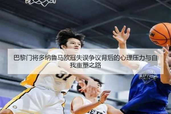 巴黎门将多纳鲁马欧冠失误争议背后的心理压力与自我重塑之路
