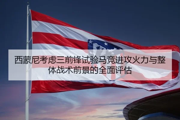 西蒙尼考虑三前锋试验马竞进攻火力与整体战术前景的全面评估