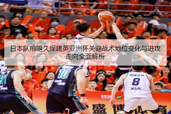 日本队前瞻久保建英亚洲杯关键战术地位变化与进攻走向全面解析