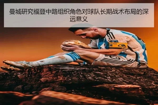 曼城研究福登中路组织角色对球队长期战术布局的深远意义