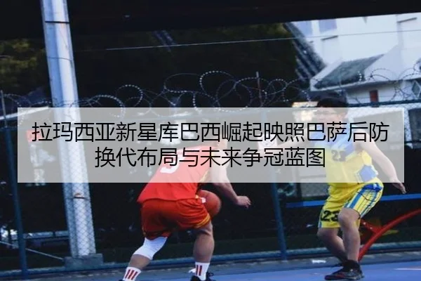拉玛西亚新星库巴西崛起映照巴萨后防换代布局与未来争冠蓝图