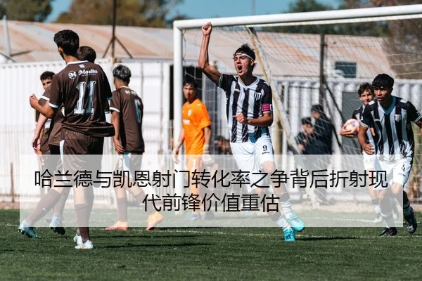 哈兰德与凯恩射门转化率之争背后折射现代前锋价值重估